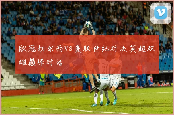 欧冠切尔西vs曼联世纪对决英超双雄巅峰对话