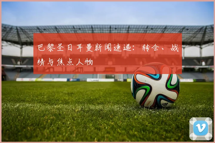 巴黎圣日耳曼新闻速递：转会、战绩与焦点人物